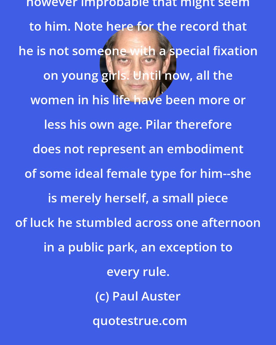 Paul Auster: Yes, she is in love with him, and yes, in spite of his qualms and inner hesitations, he loves her back, however improbable that might seem to him. Note here for the record that he is not someone with a special fixation on young girls. Until now, all the women in his life have been more or less his own age. Pilar therefore does not represent an embodiment of some ideal female type for him--she is merely herself, a small piece of luck he stumbled across one afternoon in a public park, an exception to every rule.