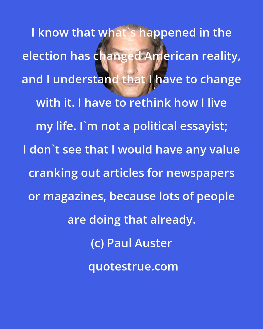 Paul Auster: I know that what's happened in the election has changed American reality, and I understand that I have to change with it. I have to rethink how I live my life. I'm not a political essayist; I don't see that I would have any value cranking out articles for newspapers or magazines, because lots of people are doing that already.