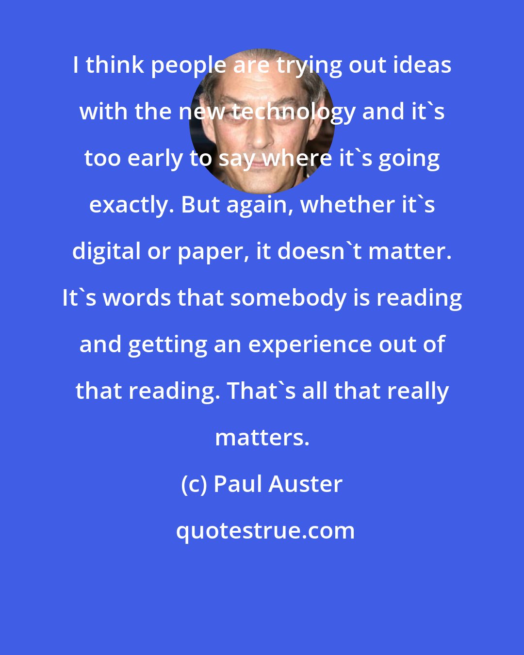 Paul Auster: I think people are trying out ideas with the new technology and it's too early to say where it's going exactly. But again, whether it's digital or paper, it doesn't matter. It's words that somebody is reading and getting an experience out of that reading. That's all that really matters.