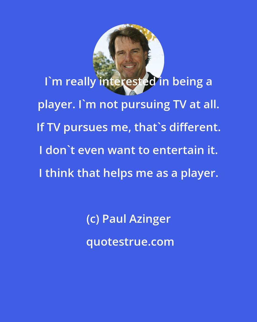 Paul Azinger: I'm really interested in being a player. I'm not pursuing TV at all. If TV pursues me, that's different. I don't even want to entertain it. I think that helps me as a player.