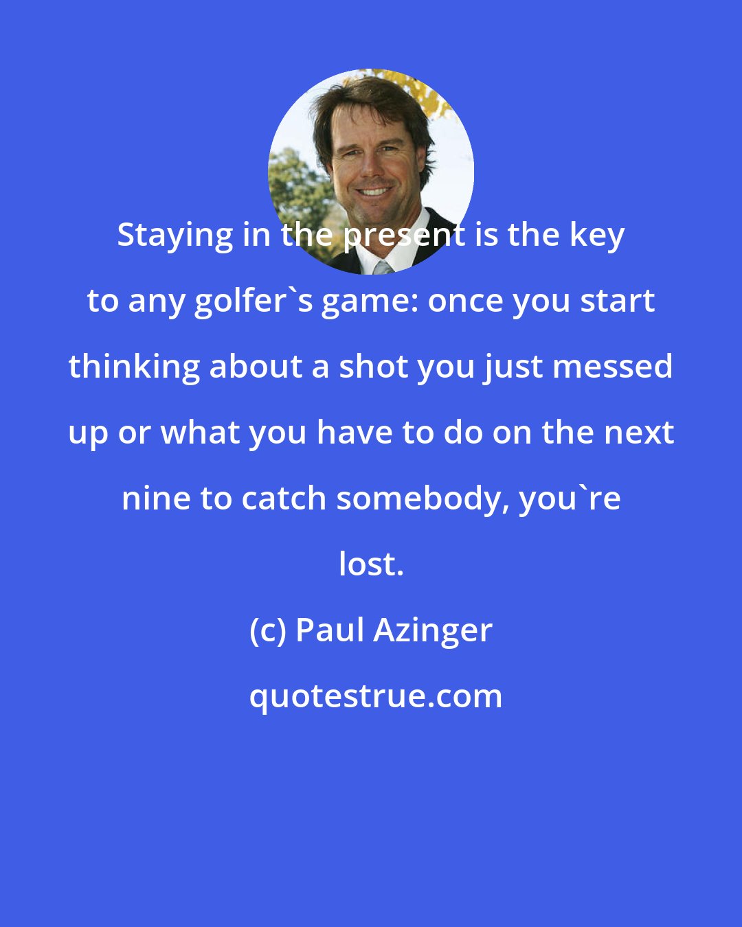 Paul Azinger: Staying in the present is the key to any golfer's game: once you start thinking about a shot you just messed up or what you have to do on the next nine to catch somebody, you're lost.