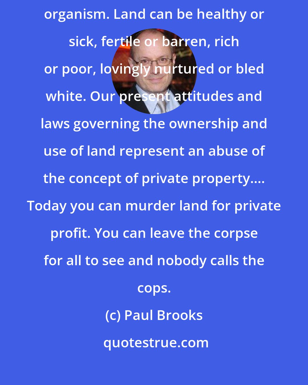 Paul Brooks: We shall never understand the natural environment until we see it as a living organism. Land can be healthy or sick, fertile or barren, rich or poor, lovingly nurtured or bled white. Our present attitudes and laws governing the ownership and use of land represent an abuse of the concept of private property.... Today you can murder land for private profit. You can leave the corpse for all to see and nobody calls the cops.