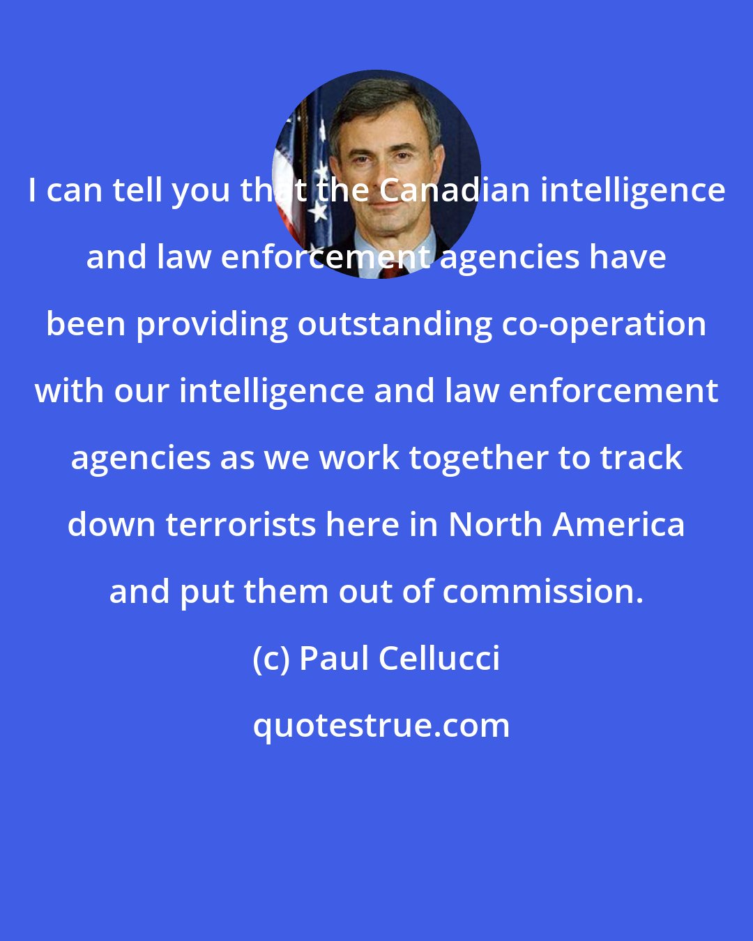 Paul Cellucci: I can tell you that the Canadian intelligence and law enforcement agencies have been providing outstanding co-operation with our intelligence and law enforcement agencies as we work together to track down terrorists here in North America and put them out of commission.
