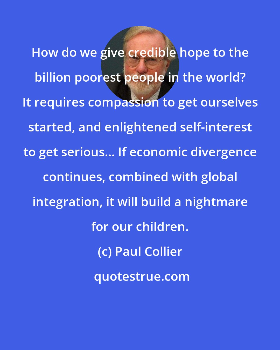 Paul Collier: How do we give credible hope to the billion poorest people in the world? It requires compassion to get ourselves started, and enlightened self-interest to get serious... If economic divergence continues, combined with global integration, it will build a nightmare for our children.