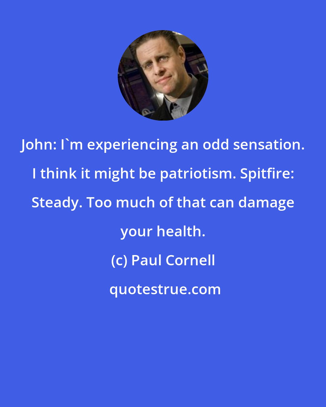 Paul Cornell: John: I'm experiencing an odd sensation. I think it might be patriotism. Spitfire: Steady. Too much of that can damage your health.