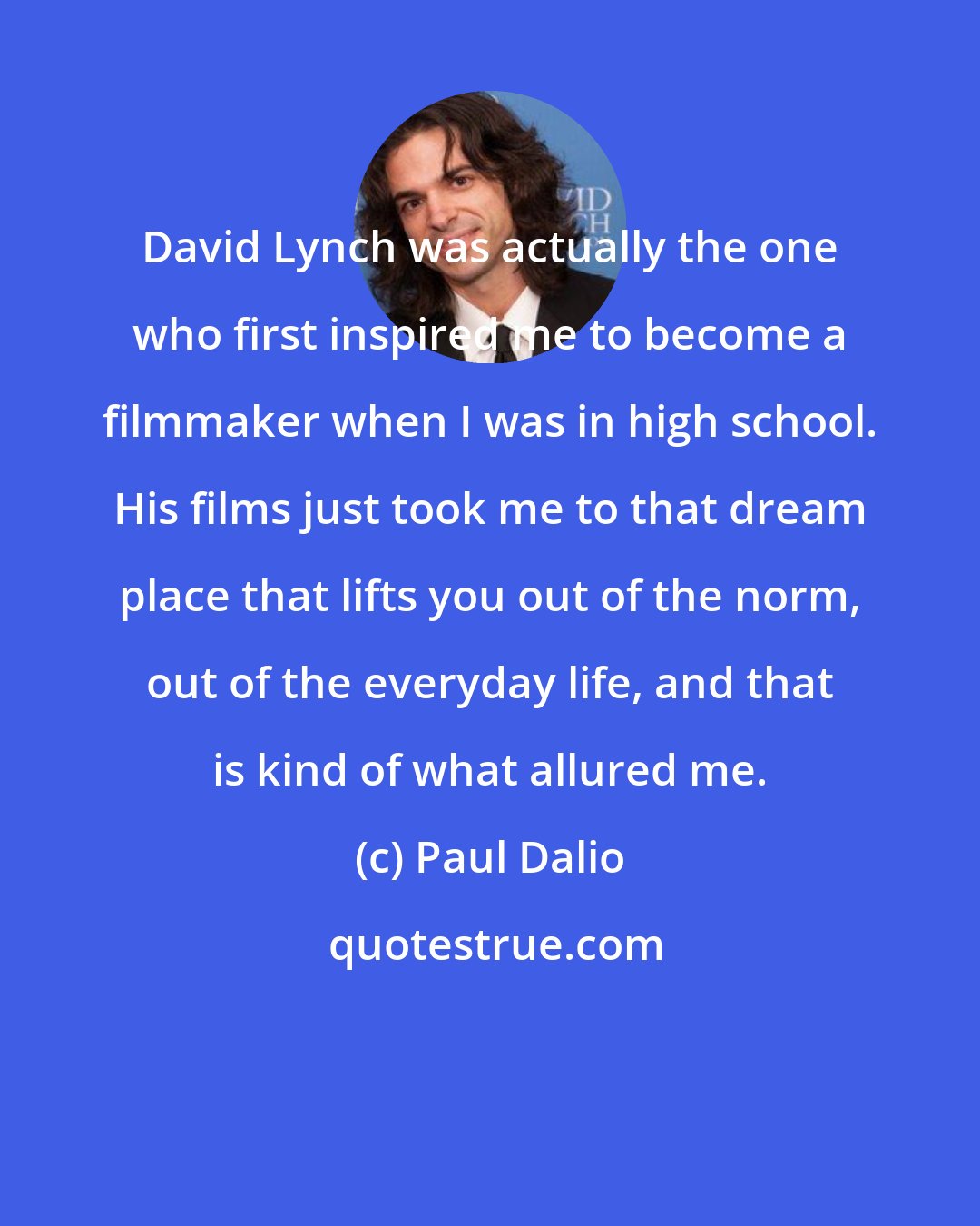 Paul Dalio: David Lynch was actually the one who first inspired me to become a filmmaker when I was in high school. His films just took me to that dream place that lifts you out of the norm, out of the everyday life, and that is kind of what allured me.