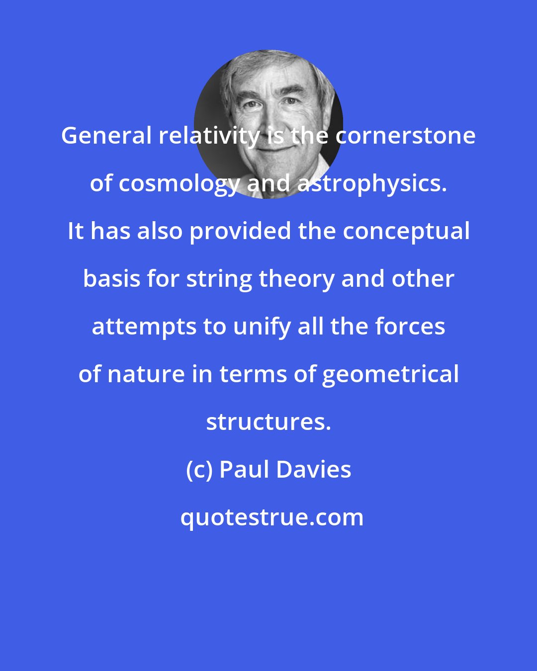 Paul Davies: General relativity is the cornerstone of cosmology and astrophysics. It has also provided the conceptual basis for string theory and other attempts to unify all the forces of nature in terms of geometrical structures.