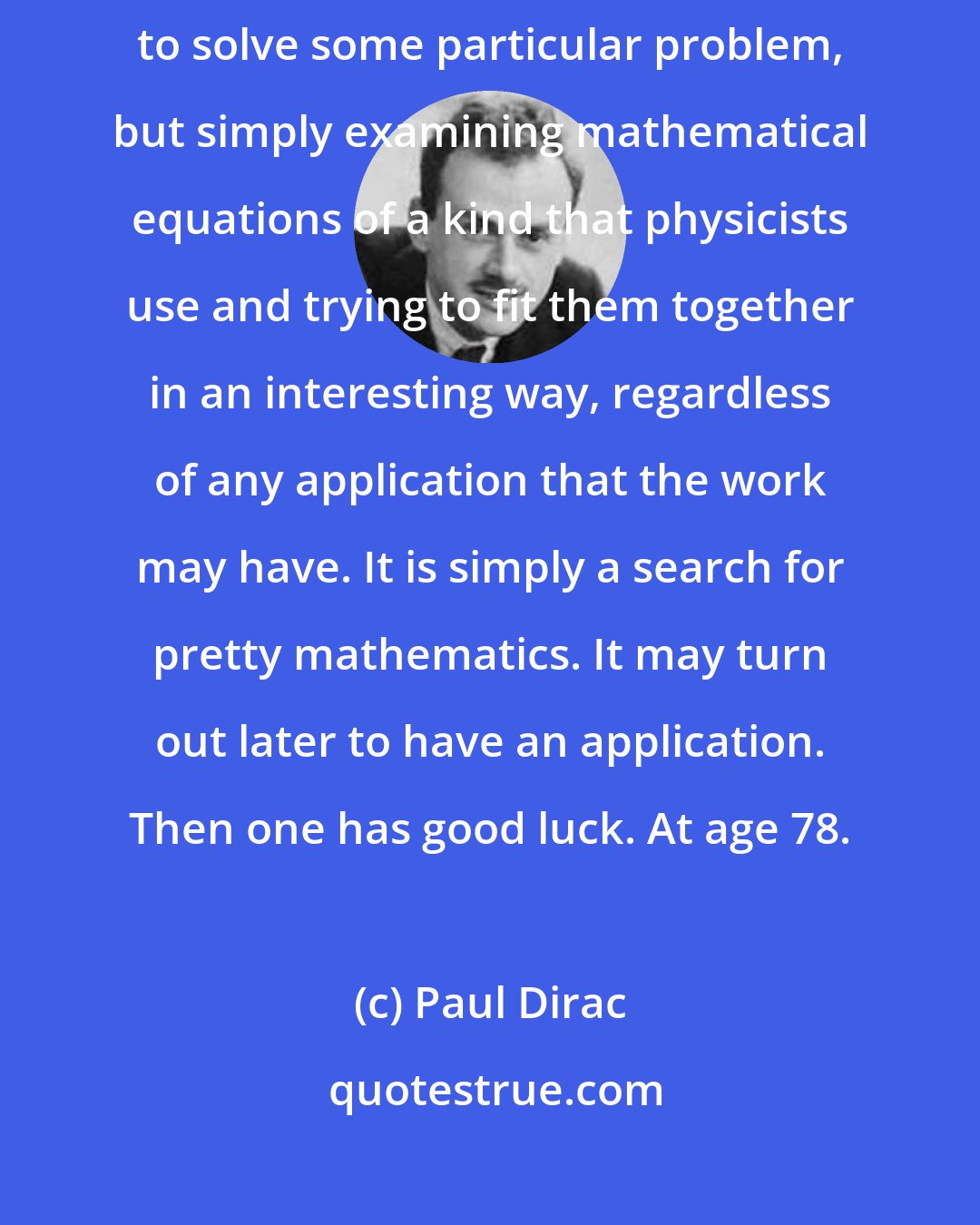 Paul Dirac: A good deal of my research in physics has consisted in not setting out to solve some particular problem, but simply examining mathematical equations of a kind that physicists use and trying to fit them together in an interesting way, regardless of any application that the work may have. It is simply a search for pretty mathematics. It may turn out later to have an application. Then one has good luck. At age 78.