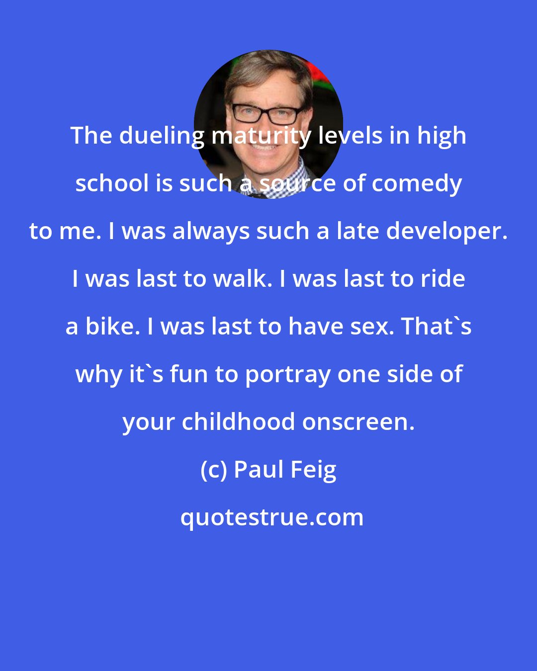 Paul Feig: The dueling maturity levels in high school is such a source of comedy to me. I was always such a late developer. I was last to walk. I was last to ride a bike. I was last to have sex. That's why it's fun to portray one side of your childhood onscreen.