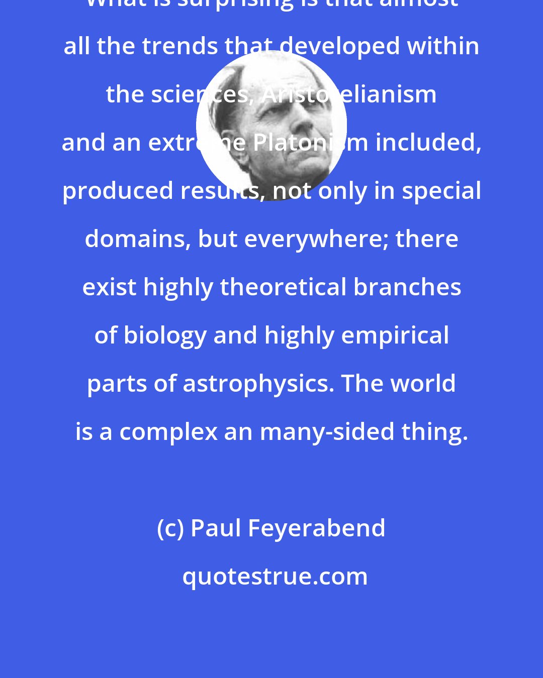 Paul Feyerabend: What is surprising is that almost all the trends that developed within the sciences, Aristotelianism and an extreme Platonism included, produced results, not only in special domains, but everywhere; there exist highly theoretical branches of biology and highly empirical parts of astrophysics. The world is a complex an many-sided thing.