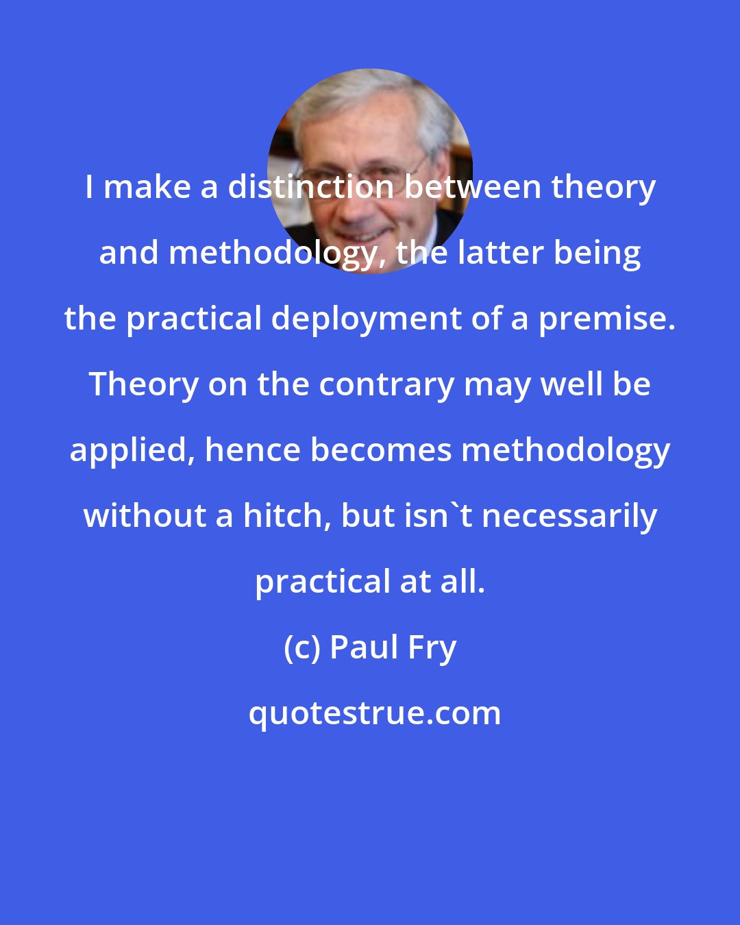 Paul Fry: I make a distinction between theory and methodology, the latter being the practical deployment of a premise. Theory on the contrary may well be applied, hence becomes methodology without a hitch, but isn't necessarily practical at all.