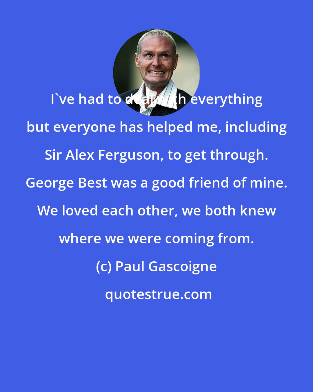 Paul Gascoigne: I've had to deal with everything but everyone has helped me, including Sir Alex Ferguson, to get through. George Best was a good friend of mine. We loved each other, we both knew where we were coming from.