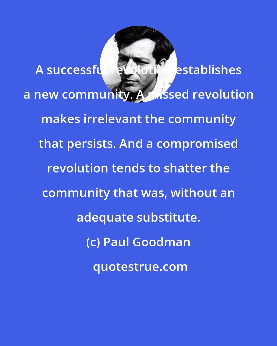Paul Goodman: A successful revolution establishes a new community. A missed revolution makes irrelevant the community that persists. And a compromised revolution tends to shatter the community that was, without an adequate substitute.
