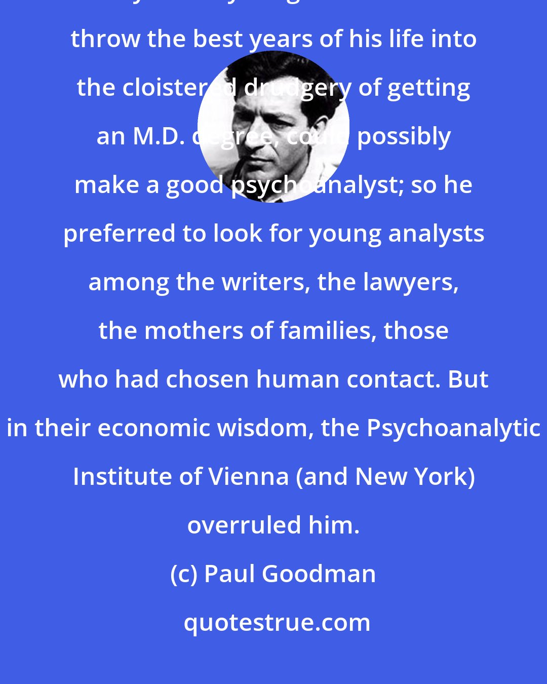 Paul Goodman: Freud pointed out, in his Problem of Lay Analysis, that it is extremely unlikely that a young man who would throw the best years of his life into the cloistered drudgery of getting an M.D. degree, could possibly make a good psychoanalyst; so he preferred to look for young analysts among the writers, the lawyers, the mothers of families, those who had chosen human contact. But in their economic wisdom, the Psychoanalytic Institute of Vienna (and New York) overruled him.