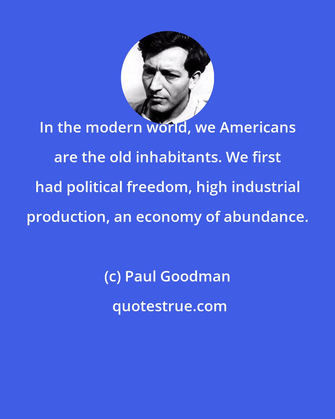 Paul Goodman: In the modern world, we Americans are the old inhabitants. We first had political freedom, high industrial production, an economy of abundance.