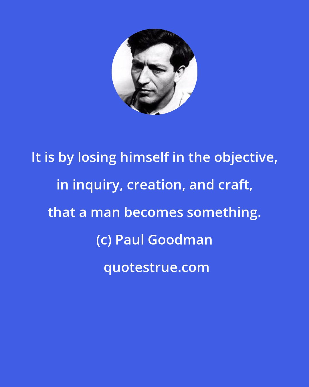 Paul Goodman: It is by losing himself in the objective, in inquiry, creation, and craft, that a man becomes something.