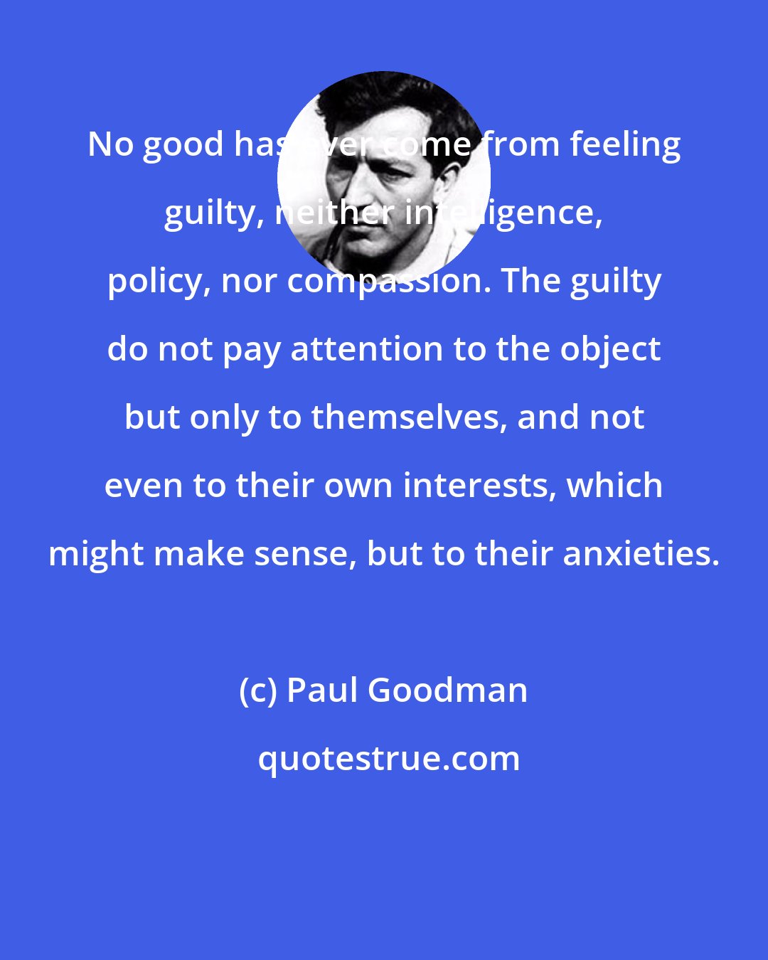 Paul Goodman: No good has ever come from feeling guilty, neither intelligence, policy, nor compassion. The guilty do not pay attention to the object but only to themselves, and not even to their own interests, which might make sense, but to their anxieties.
