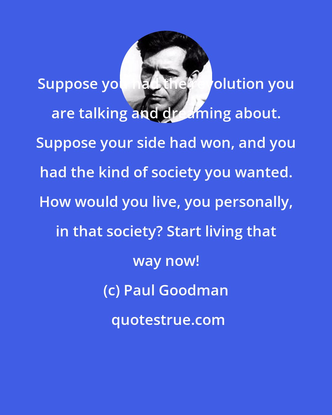 Paul Goodman: Suppose you had the revolution you are talking and dreaming about. Suppose your side had won, and you had the kind of society you wanted. How would you live, you personally, in that society? Start living that way now!