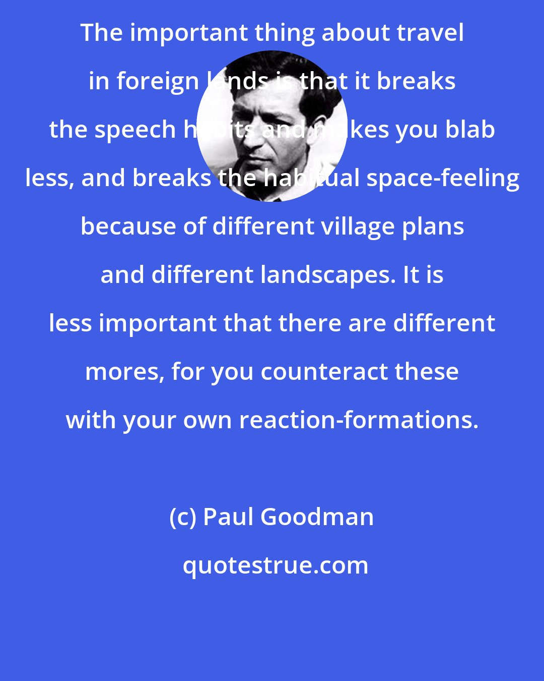 Paul Goodman: The important thing about travel in foreign lands is that it breaks the speech habits and makes you blab less, and breaks the habitual space-feeling because of different village plans and different landscapes. It is less important that there are different mores, for you counteract these with your own reaction-formations.