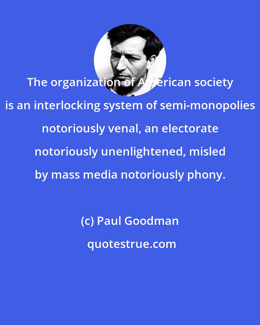 Paul Goodman: The organization of American society is an interlocking system of semi-monopolies notoriously venal, an electorate notoriously unenlightened, misled by mass media notoriously phony.