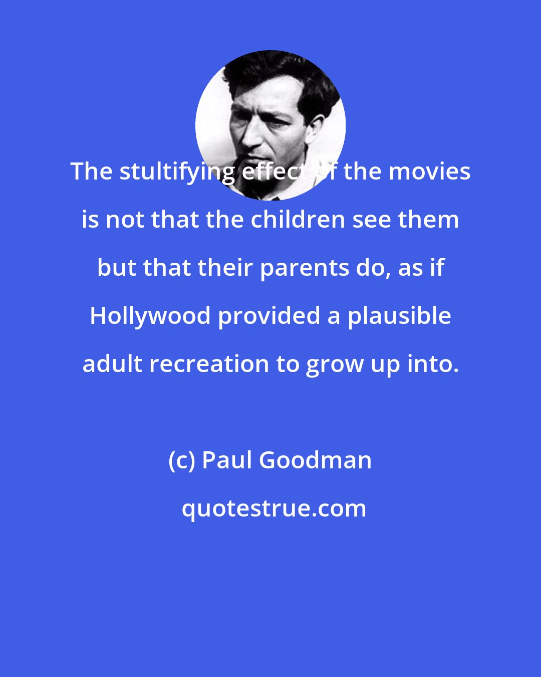 Paul Goodman: The stultifying effect of the movies is not that the children see them but that their parents do, as if Hollywood provided a plausible adult recreation to grow up into.