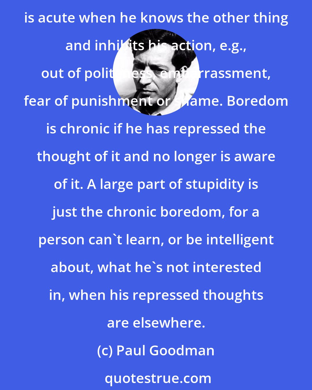 Paul Goodman: We define boredom as the pain a person feels when he's doing nothing or something irrelevant, instead of something he wants to do but won't, can't, or doesn't dare. Boredom is acute when he knows the other thing and inhibits his action, e.g., out of politeness, embarrassment, fear of punishment or shame. Boredom is chronic if he has repressed the thought of it and no longer is aware of it. A large part of stupidity is just the chronic boredom, for a person can't learn, or be intelligent about, what he's not interested in, when his repressed thoughts are elsewhere.