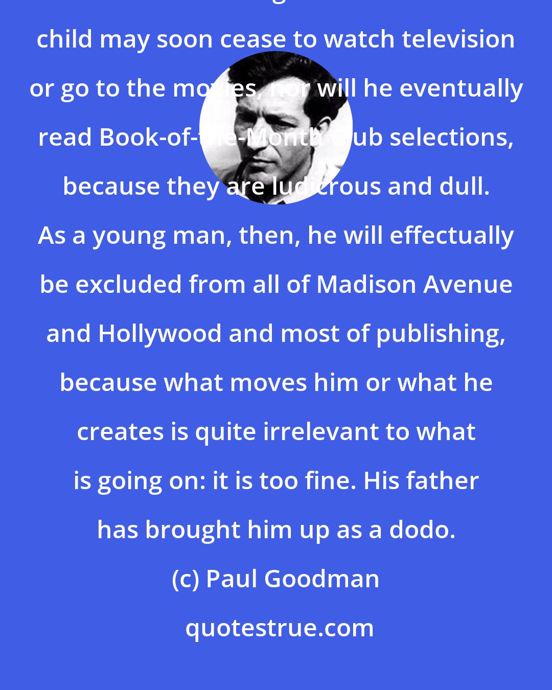 Paul Goodman: Wrong' training can be a very innocent thing. Consider a father who allows his child to read good books. That child may soon cease to watch television or go to the movies, nor will he eventually read Book-of-the-Month Club selections, because they are ludicrous and dull. As a young man, then, he will effectually be excluded from all of Madison Avenue and Hollywood and most of publishing, because what moves him or what he creates is quite irrelevant to what is going on: it is too fine. His father has brought him up as a dodo.