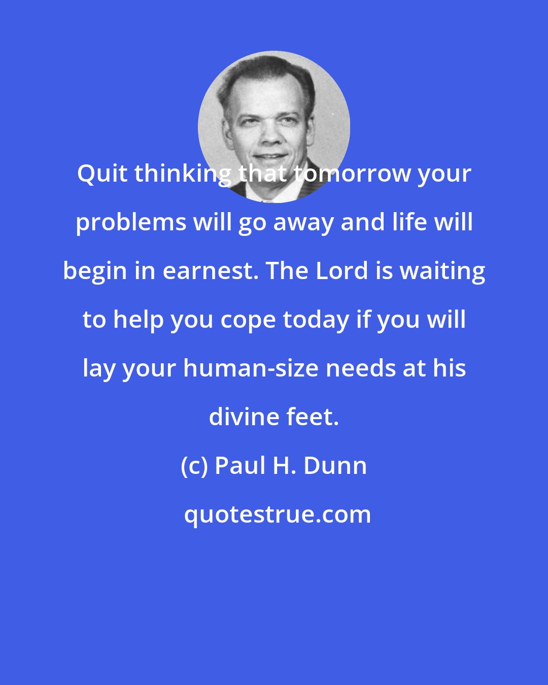 Paul H. Dunn: Quit thinking that tomorrow your problems will go away and life will begin in earnest. The Lord is waiting to help you cope today if you will lay your human-size needs at his divine feet.