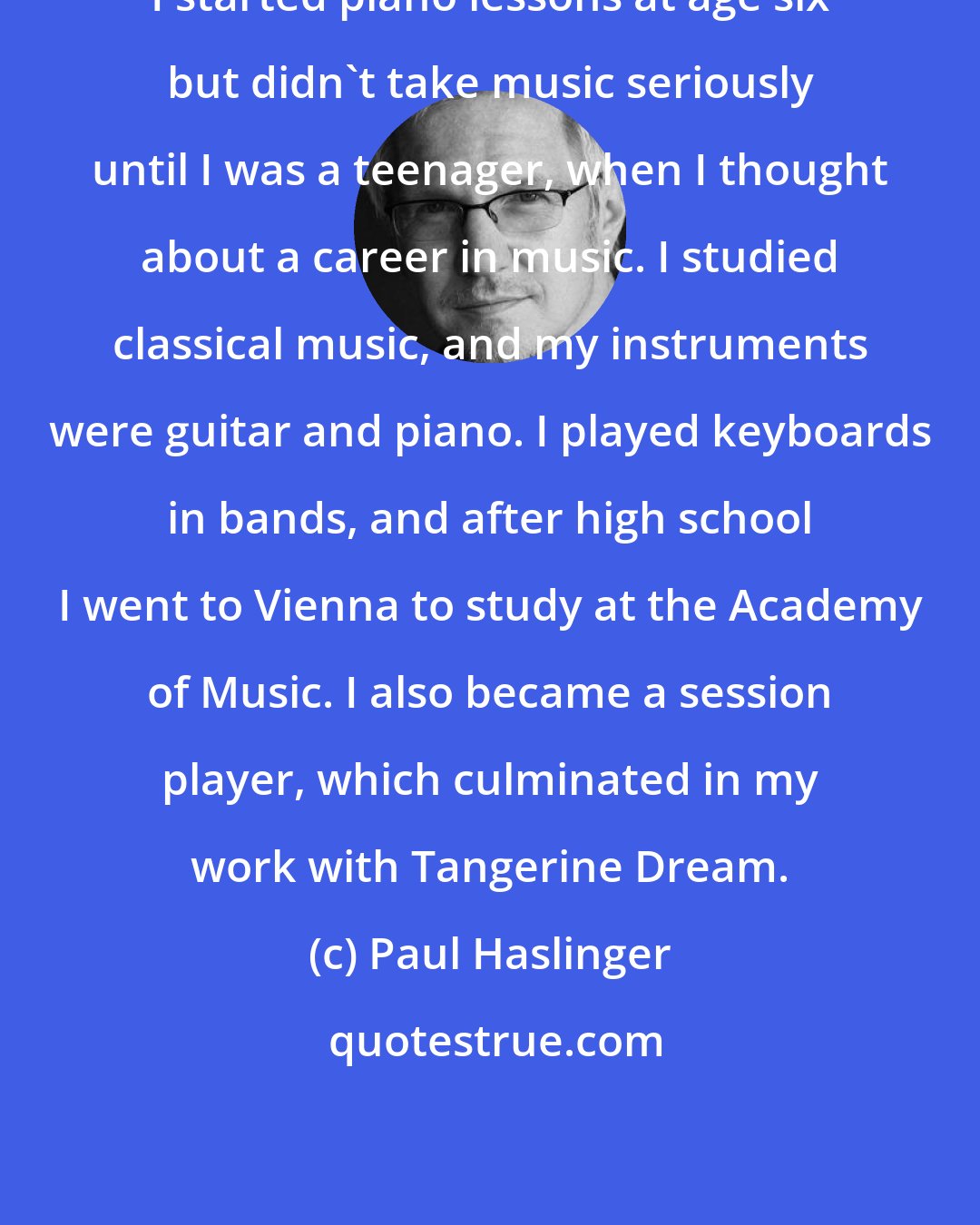 Paul Haslinger: I started piano lessons at age six but didn't take music seriously until I was a teenager, when I thought about a career in music. I studied classical music, and my instruments were guitar and piano. I played keyboards in bands, and after high school I went to Vienna to study at the Academy of Music. I also became a session player, which culminated in my work with Tangerine Dream.