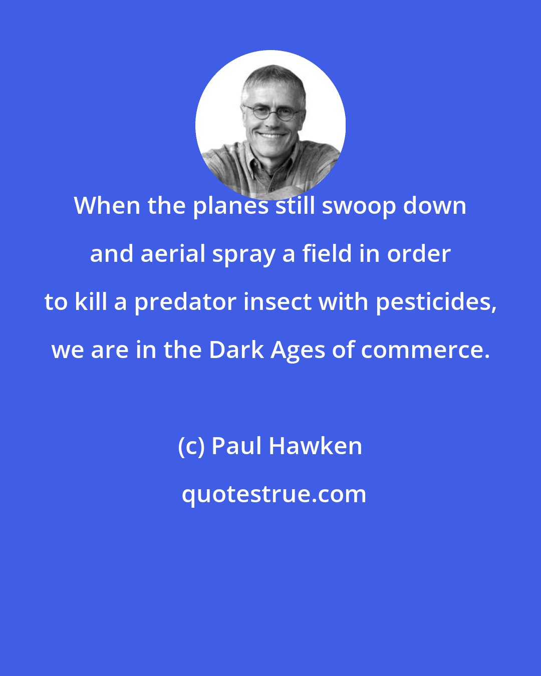 Paul Hawken: When the planes still swoop down and aerial spray a field in order to kill a predator insect with pesticides, we are in the Dark Ages of commerce.