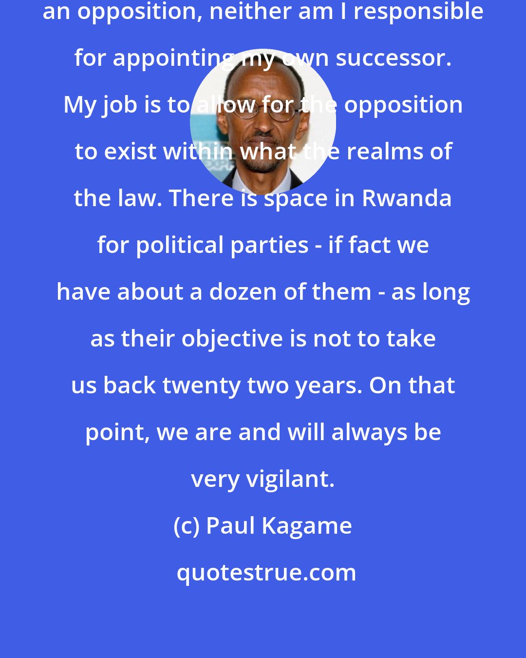 Paul Kagame: I am not responsible for creating an opposition, neither am I responsible for appointing my own successor. My job is to allow for the opposition to exist within what the realms of the law. There is space in Rwanda for political parties - if fact we have about a dozen of them - as long as their objective is not to take us back twenty two years. On that point, we are and will always be very vigilant.