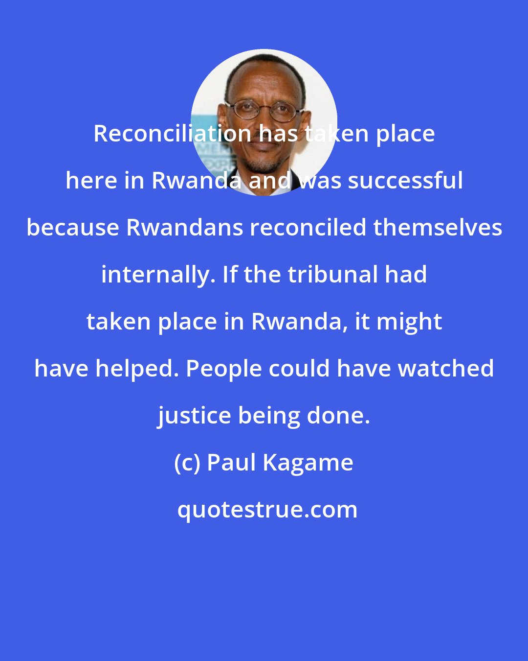 Paul Kagame: Reconciliation has taken place here in Rwanda and was successful because Rwandans reconciled themselves internally. If the tribunal had taken place in Rwanda, it might have helped. People could have watched justice being done.