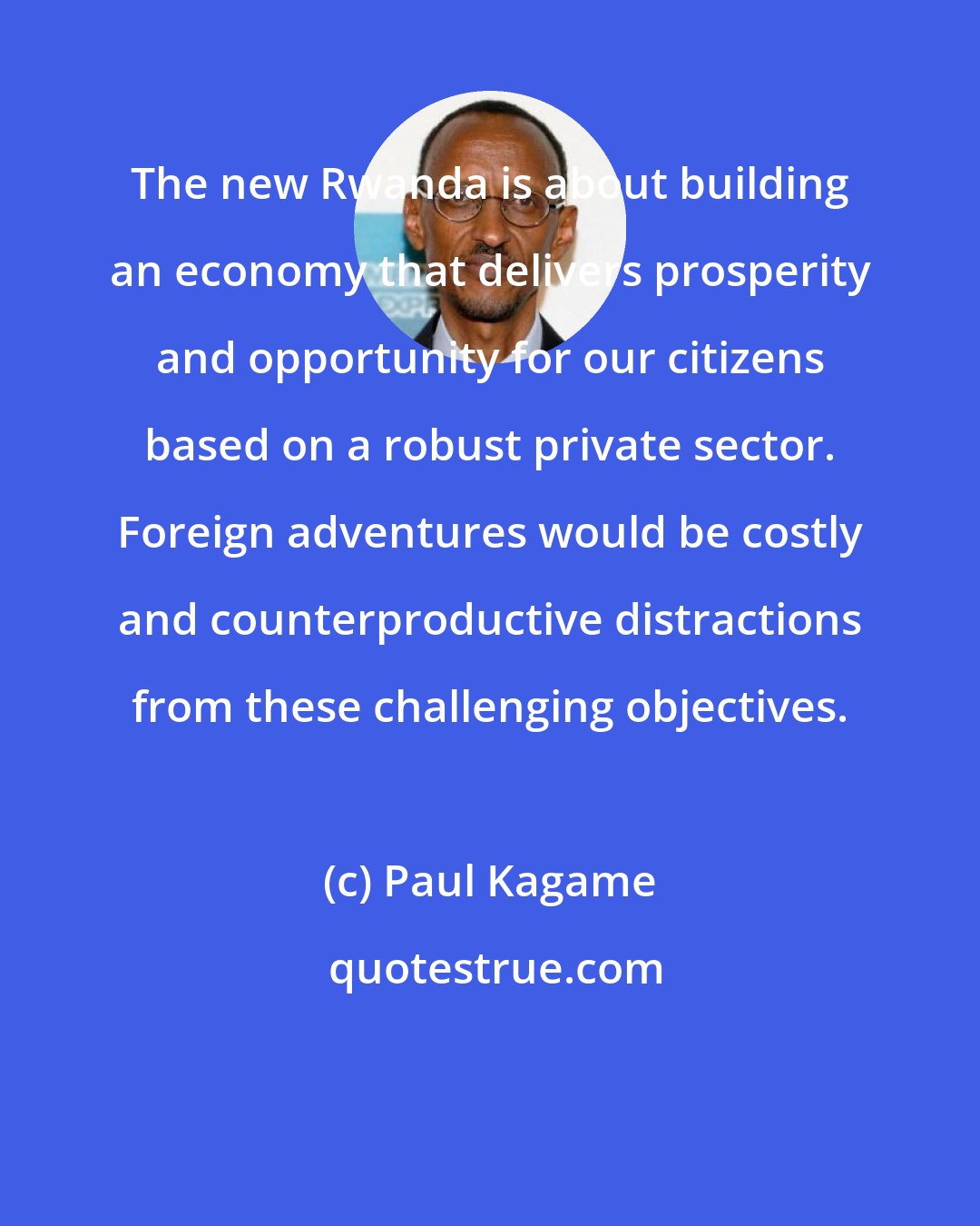 Paul Kagame: The new Rwanda is about building an economy that delivers prosperity and opportunity for our citizens based on a robust private sector. Foreign adventures would be costly and counterproductive distractions from these challenging objectives.