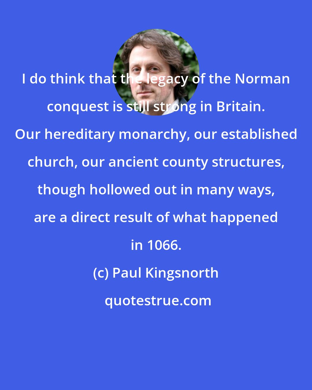 Paul Kingsnorth: I do think that the legacy of the Norman conquest is still strong in Britain. Our hereditary monarchy, our established church, our ancient county structures, though hollowed out in many ways, are a direct result of what happened in 1066.