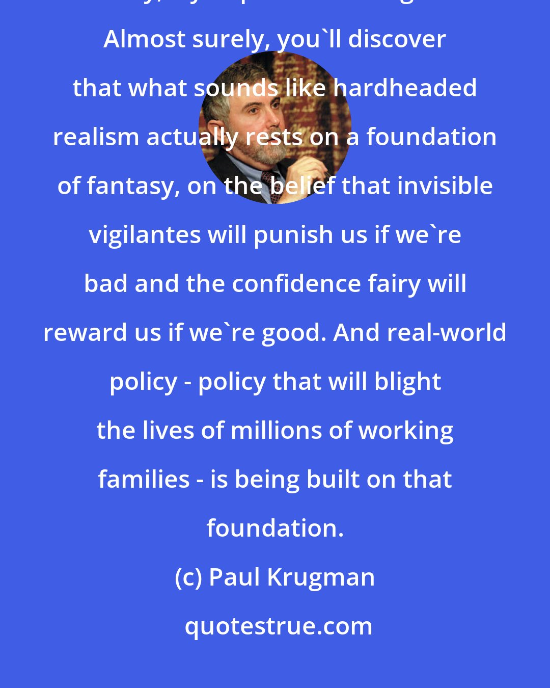 Paul Krugman: [T]he next time you hear serious-sounding people explaining the need for fiscal austerity, try to parse their argument. Almost surely, you'll discover that what sounds like hardheaded realism actually rests on a foundation of fantasy, on the belief that invisible vigilantes will punish us if we're bad and the confidence fairy will reward us if we're good. And real-world policy - policy that will blight the lives of millions of working families - is being built on that foundation.