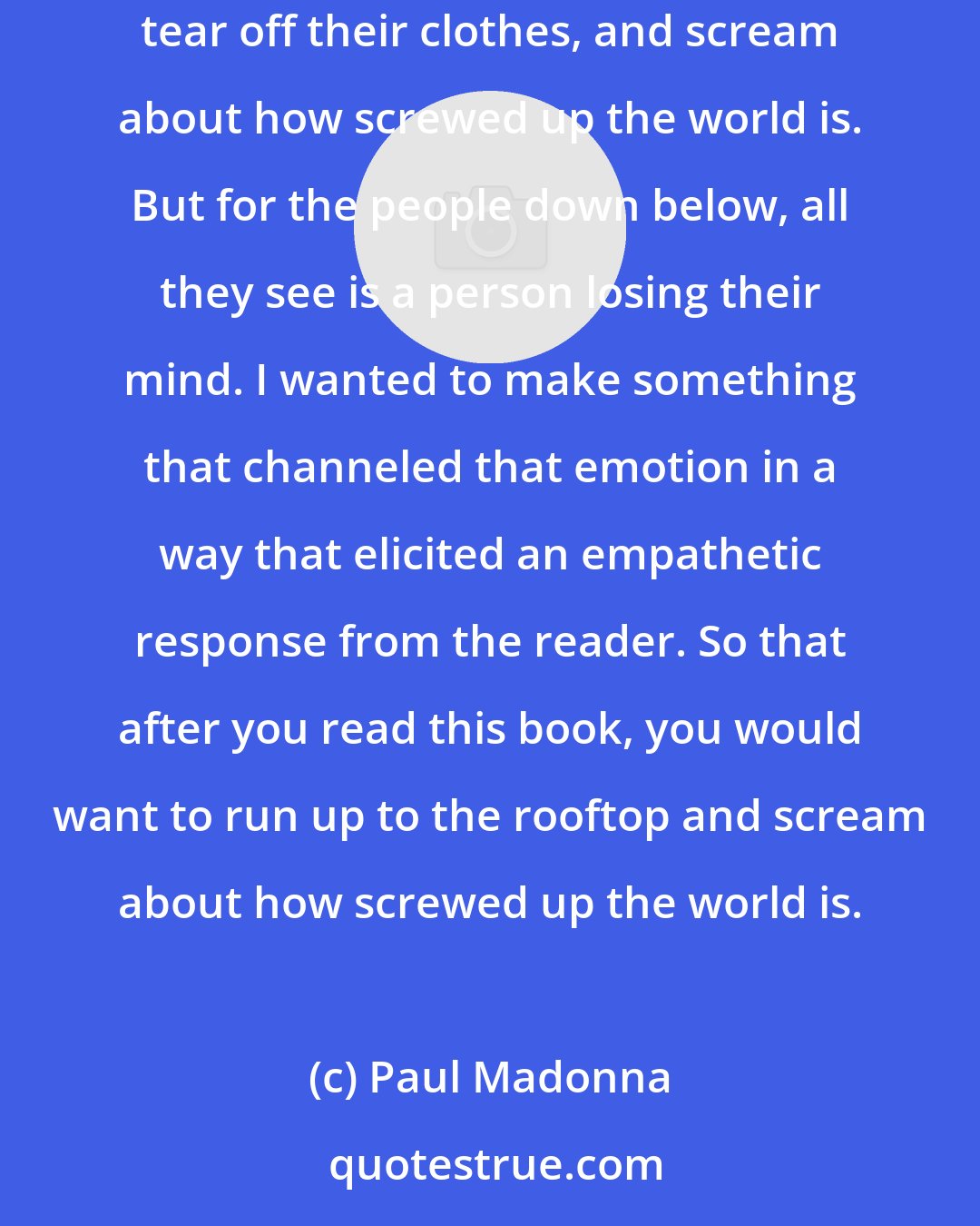 Paul Madonna: What I am most proud of with the book On to the Next Dream is how I turned an intensely emotional experience into art. Anyone can run up to a rooftop, tear off their clothes, and scream about how screwed up the world is. But for the people down below, all they see is a person losing their mind. I wanted to make something that channeled that emotion in a way that elicited an empathetic response from the reader. So that after you read this book, you would want to run up to the rooftop and scream about how screwed up the world is.