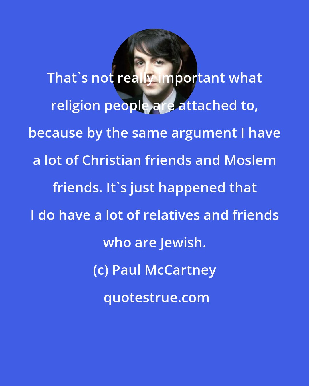 Paul McCartney: That's not really important what religion people are attached to, because by the same argument I have a lot of Christian friends and Moslem friends. It's just happened that I do have a lot of relatives and friends who are Jewish.