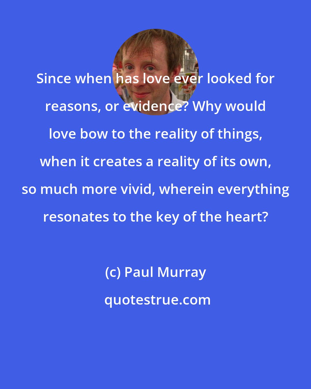 Paul Murray: Since when has love ever looked for reasons, or evidence? Why would love bow to the reality of things, when it creates a reality of its own, so much more vivid, wherein everything resonates to the key of the heart?