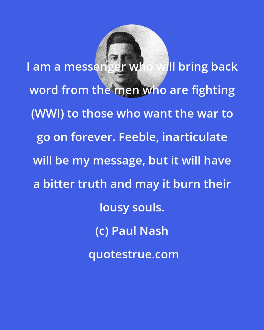 Paul Nash: I am a messenger who will bring back word from the men who are fighting (WWI) to those who want the war to go on forever. Feeble, inarticulate will be my message, but it will have a bitter truth and may it burn their lousy souls.