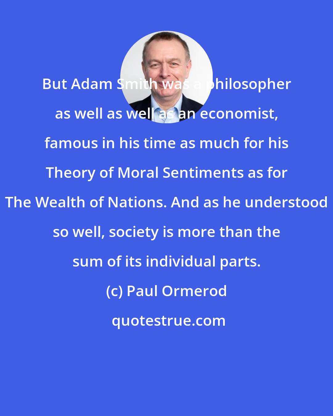 Paul Ormerod: But Adam Smith was a philosopher as well as well as an economist, famous in his time as much for his Theory of Moral Sentiments as for The Wealth of Nations. And as he understood so well, society is more than the sum of its individual parts.