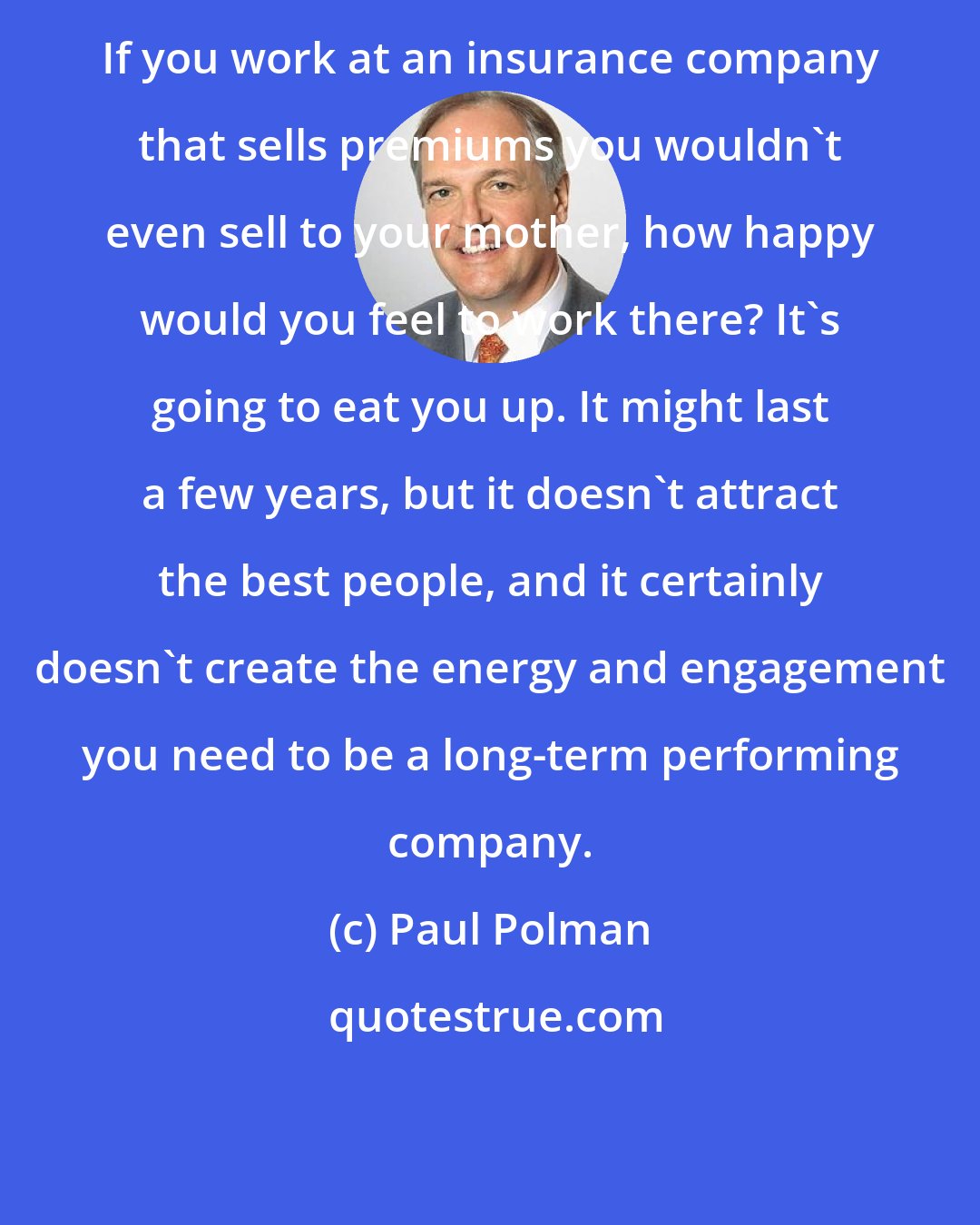 Paul Polman: If you work at an insurance company that sells premiums you wouldn't even sell to your mother, how happy would you feel to work there? It's going to eat you up. It might last a few years, but it doesn't attract the best people, and it certainly doesn't create the energy and engagement you need to be a long-term performing company.