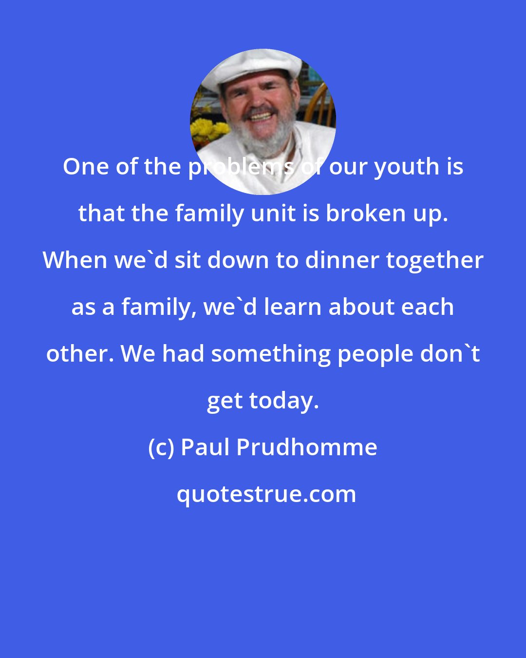 Paul Prudhomme: One of the problems of our youth is that the family unit is broken up. When we'd sit down to dinner together as a family, we'd learn about each other. We had something people don't get today.
