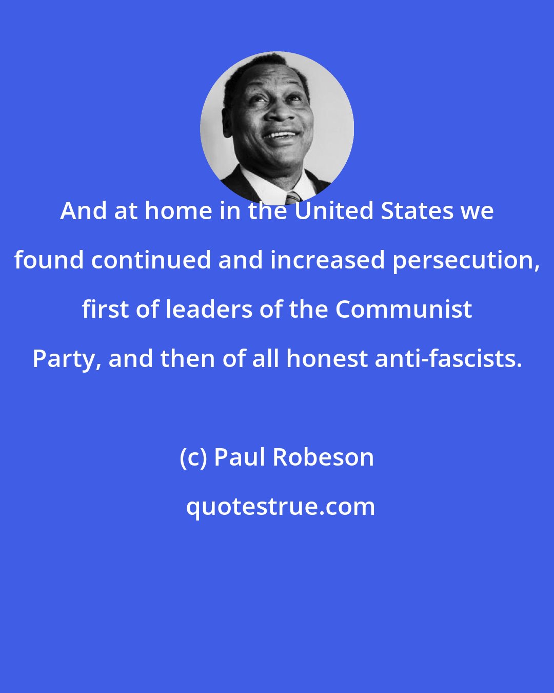 Paul Robeson: And at home in the United States we found continued and increased persecution, first of leaders of the Communist Party, and then of all honest anti-fascists.