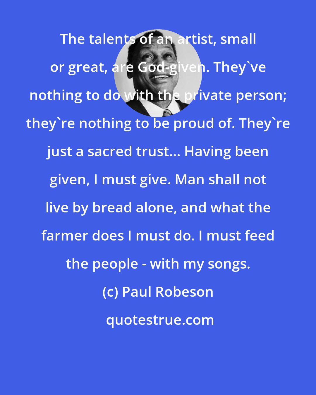 Paul Robeson: The talents of an artist, small or great, are God-given. They've nothing to do with the private person; they're nothing to be proud of. They're just a sacred trust... Having been given, I must give. Man shall not live by bread alone, and what the farmer does I must do. I must feed the people - with my songs.