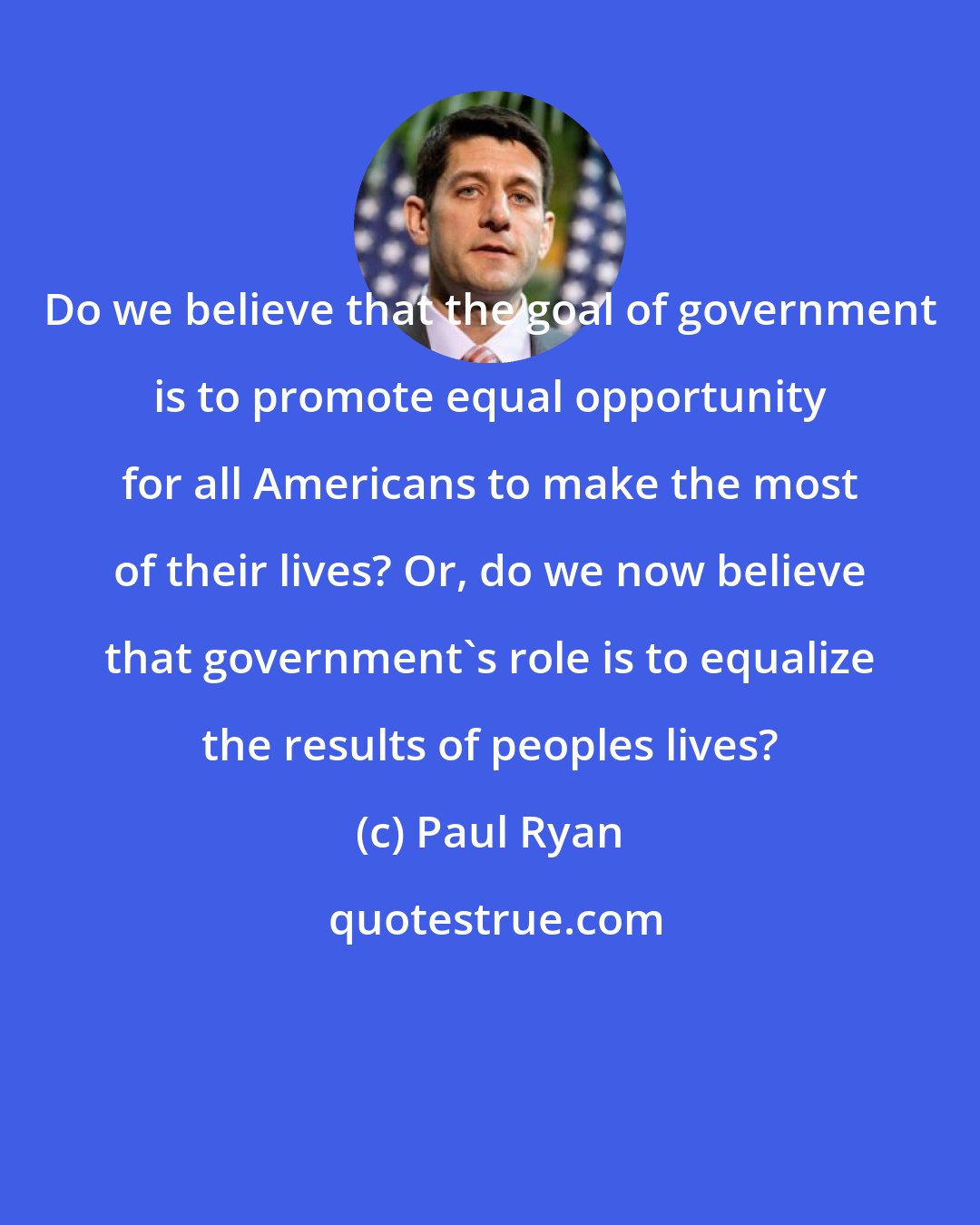 Paul Ryan: Do we believe that the goal of government is to promote equal opportunity for all Americans to make the most of their lives? Or, do we now believe that government's role is to equalize the results of peoples lives?