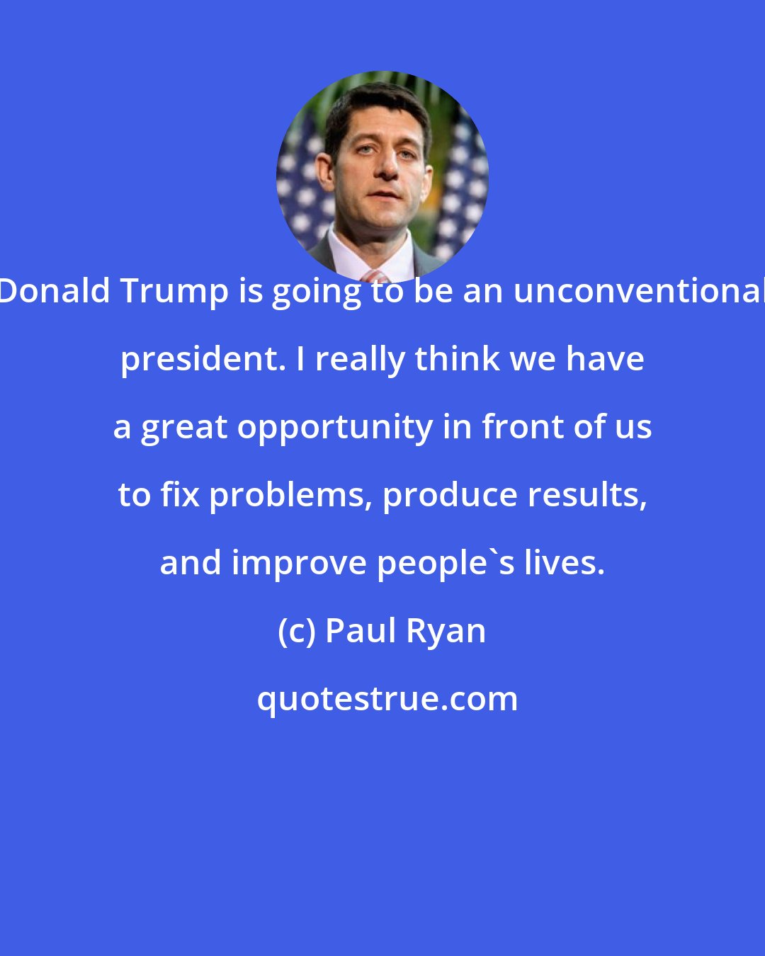 Paul Ryan: Donald Trump is going to be an unconventional president. I really think we have a great opportunity in front of us to fix problems, produce results, and improve people's lives.
