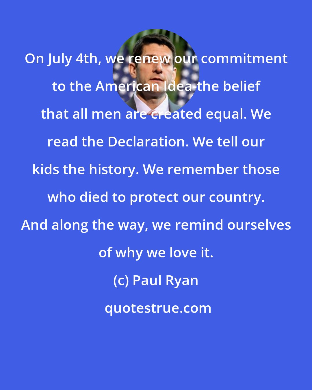 Paul Ryan: On July 4th, we renew our commitment to the American Idea-the belief that all men are created equal. We read the Declaration. We tell our kids the history. We remember those who died to protect our country. And along the way, we remind ourselves of why we love it.