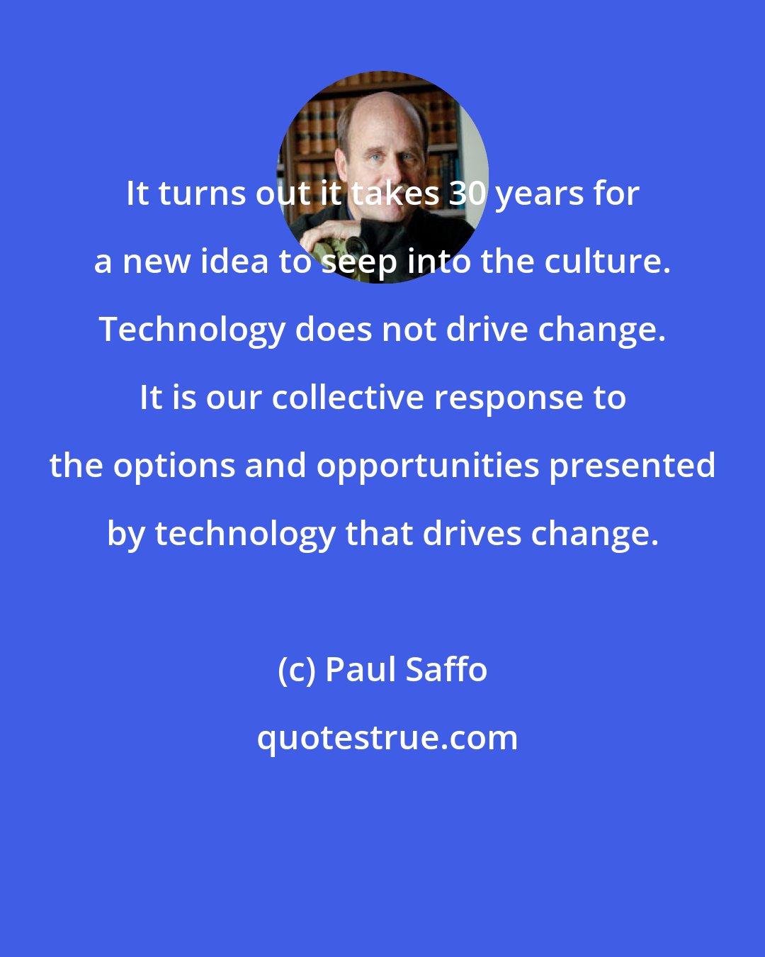 Paul Saffo: It turns out it takes 30 years for a new idea to seep into the culture. Technology does not drive change. It is our collective response to the options and opportunities presented by technology that drives change.