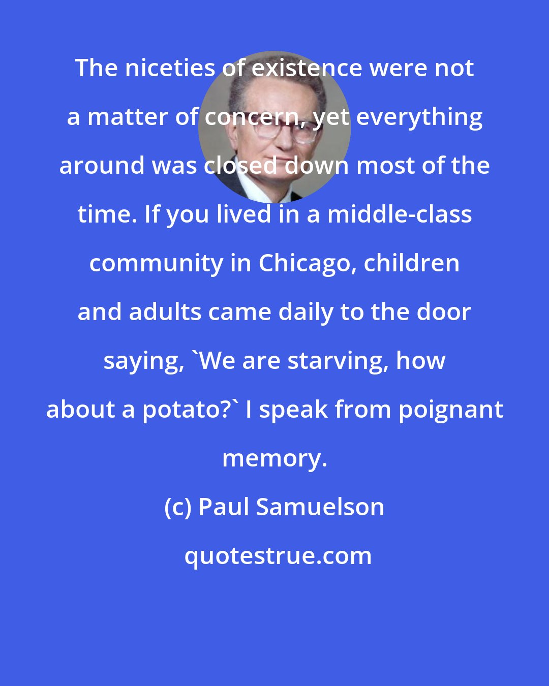Paul Samuelson: The niceties of existence were not a matter of concern, yet everything around was closed down most of the time. If you lived in a middle-class community in Chicago, children and adults came daily to the door saying, 'We are starving, how about a potato?' I speak from poignant memory.