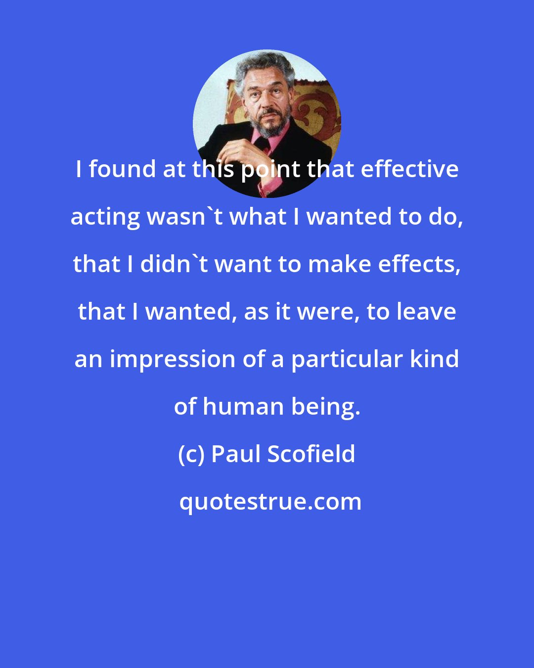 Paul Scofield: I found at this point that effective acting wasn't what I wanted to do, that I didn't want to make effects, that I wanted, as it were, to leave an impression of a particular kind of human being.